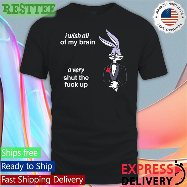Shirts That Go Hard I Wish All Of My Brain A Very Shut The Fuck Up Shirt