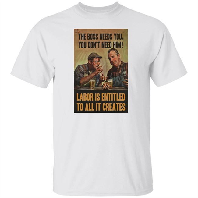 The Boss Needs You You Don't Need Him Labor Is Entitled To All It Creates Shirt