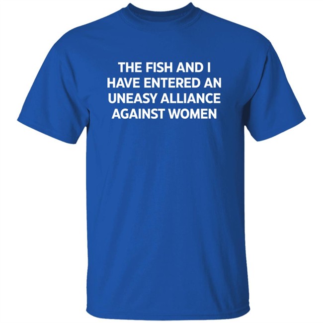 The Fish And I Have Entered An Uneasy Alliance Against Women Shirt The Fish And I Have Entered An Uneasy Alliance Against Women Shirt
