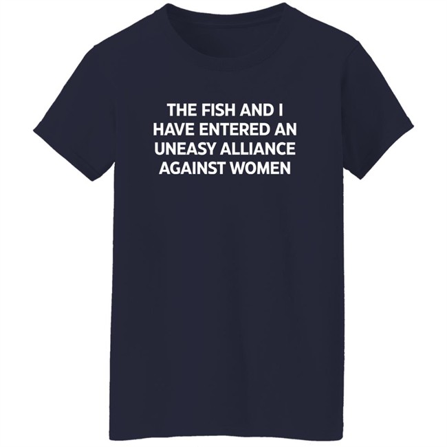 The Fish And I Have Entered An Uneasy Alliance Against Women Shirt The Fish And I Have Entered An Uneasy Alliance Against Women Shirt