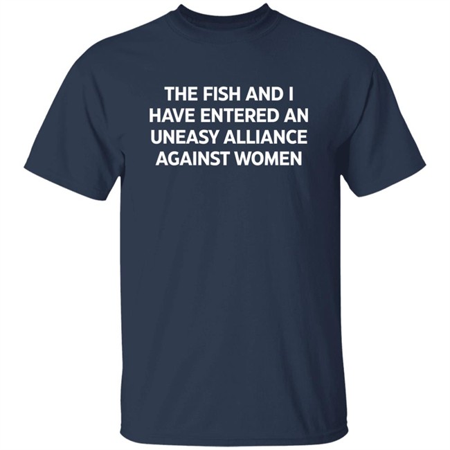 The Fish And I Have Entered An Uneasy Alliance Against Women Shirt The Fish And I Have Entered An Uneasy Alliance Against Women Shirt