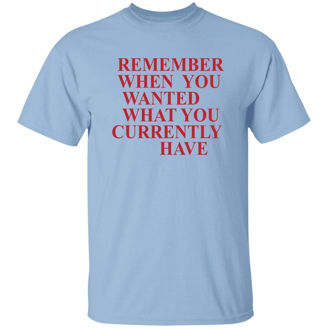 Remember When You Wanted What You Currently Have Shirt