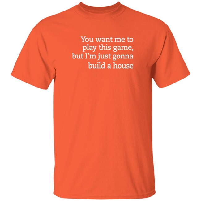 you want me to play this game but im just gonna build a house t shirt