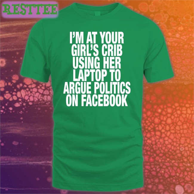Shirts That Go Hard I’M At Your Girl’S Crib Using Her Laptop To Argue Politics On Facebook Shirt
