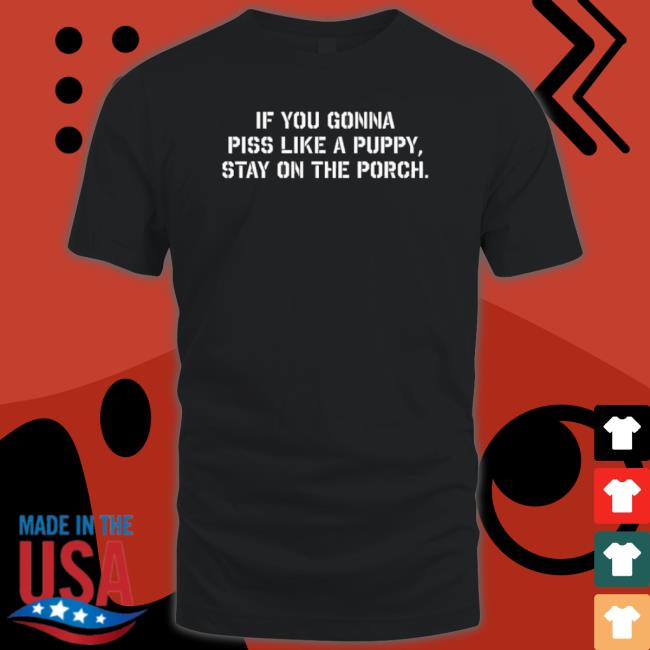 If You Gonna Piss Like A Puppy Stay On The Porch T shirt