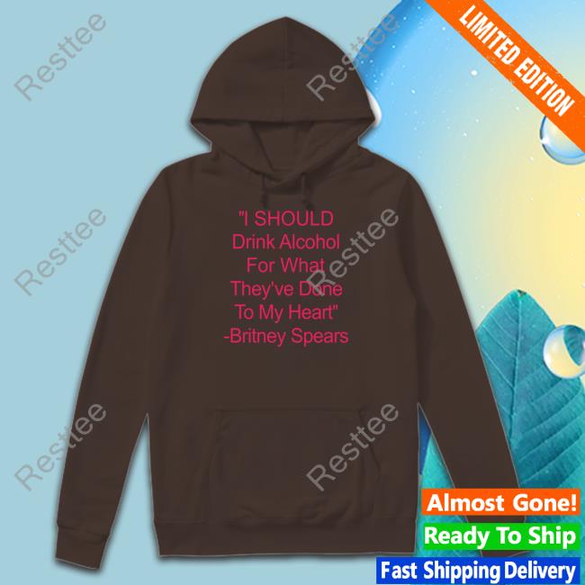 Shirts That Go Hard I Should Drink Alcohol For What They've Done To My Heart Britney Spears Sweatshirts Shirtsthtgohard